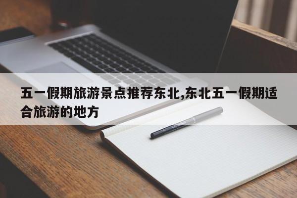 五一假期旅游景点推荐东北,东北五一假期适合旅游的地方