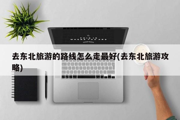去东北旅游的路线怎么走最好(去东北旅游攻略)