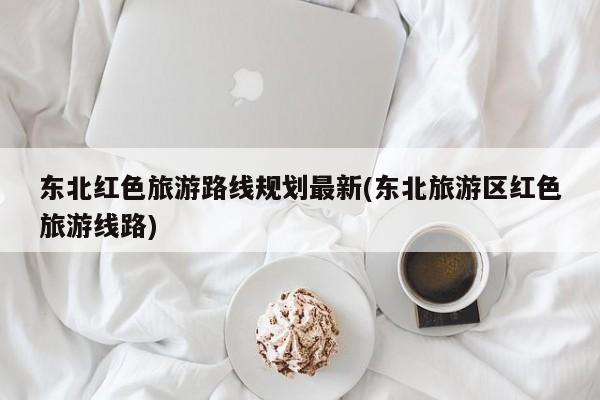 东北红色旅游路线规划最新(东北旅游区红色旅游线路)