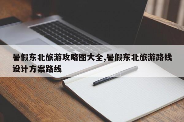 暑假东北旅游攻略图大全,暑假东北旅游路线设计方案路线