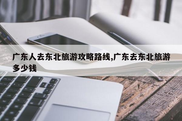 广东人去东北旅游攻略路线,广东去东北旅游多少钱