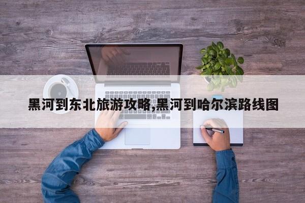 黑河到东北旅游攻略,黑河到哈尔滨路线图
