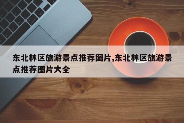 东北林区旅游景点推荐图片,东北林区旅游景点推荐图片大全