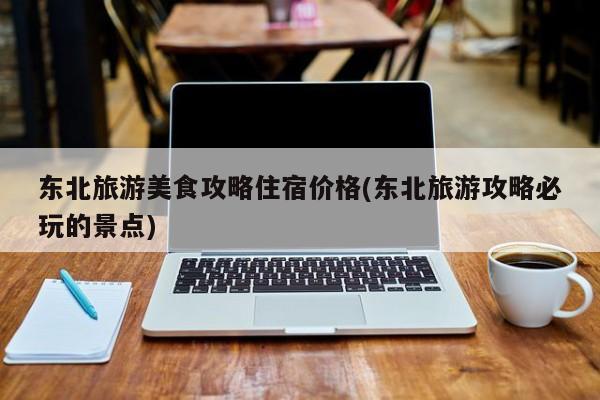 东北旅游美食攻略住宿价格(东北旅游攻略必玩的景点)