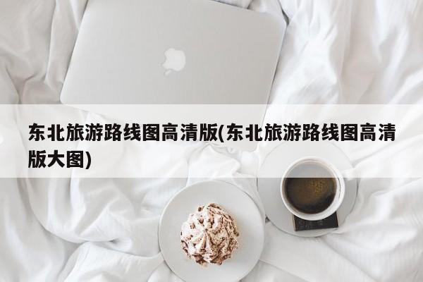 东北旅游路线图高清版(东北旅游路线图高清版大图)