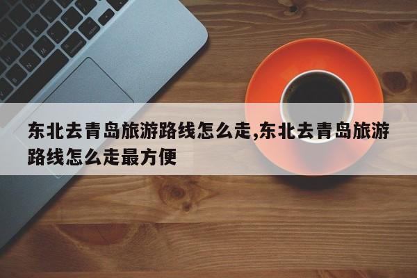 东北去青岛旅游路线怎么走,东北去青岛旅游路线怎么走最方便