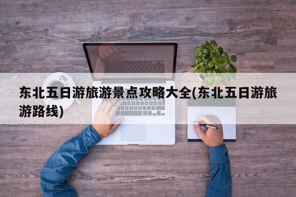 东北五日游旅游景点攻略大全(东北五日游旅游路线)
