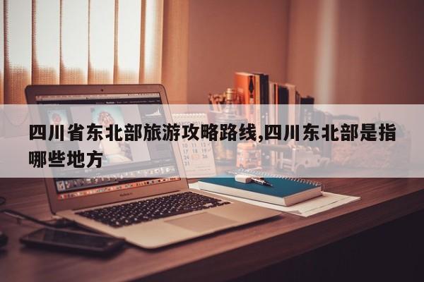 四川省东北部旅游攻略路线,四川东北部是指哪些地方