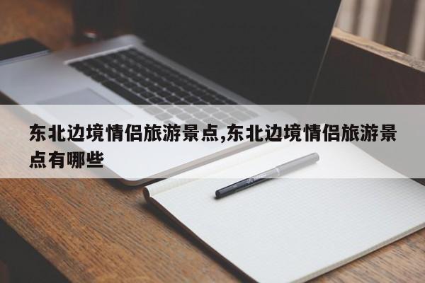 东北边境情侣旅游景点,东北边境情侣旅游景点有哪些