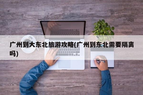 广州到大东北旅游攻略(广州到东北需要隔离吗)