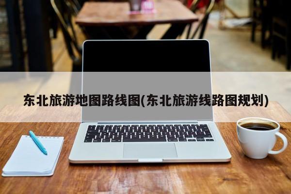 东北旅游地图路线图(东北旅游线路图规划)