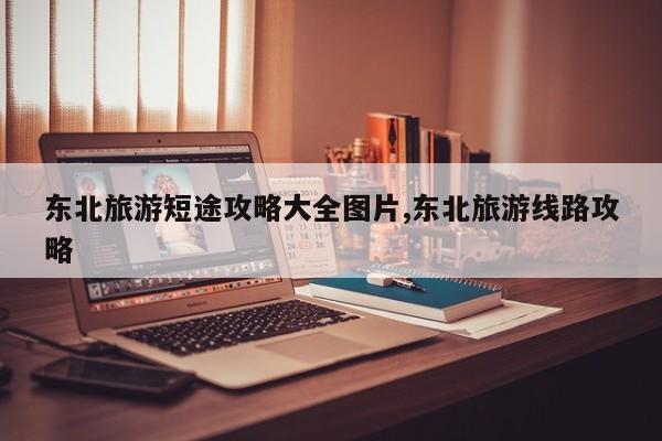 东北旅游短途攻略大全图片,东北旅游线路攻略