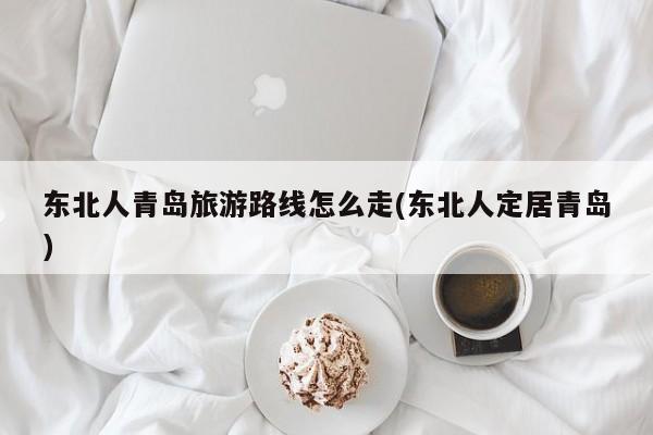 东北人青岛旅游路线怎么走(东北人定居青岛)