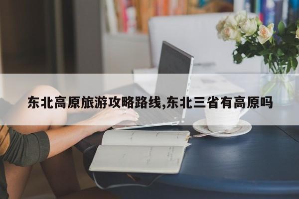 东北高原旅游攻略路线,东北三省有高原吗