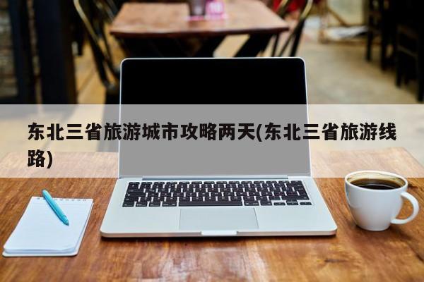 东北三省旅游城市攻略两天(东北三省旅游线路)