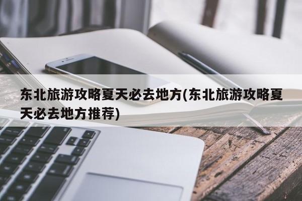 东北旅游攻略夏天必去地方(东北旅游攻略夏天必去地方推荐)