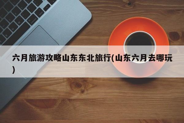 六月旅游攻略山东东北旅行(山东六月去哪玩) 第1张
