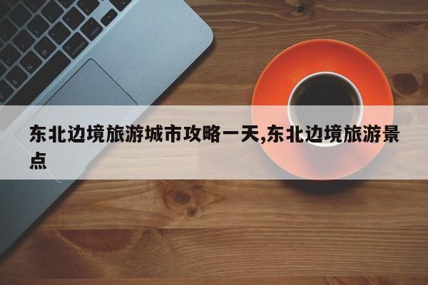 东北边境旅游城市攻略一天,东北边境旅游景点 第1张