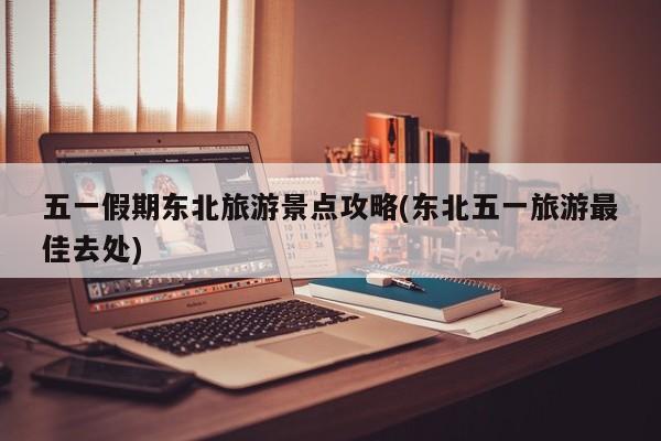 五一假期东北旅游景点攻略(东北五一旅游最佳去处)