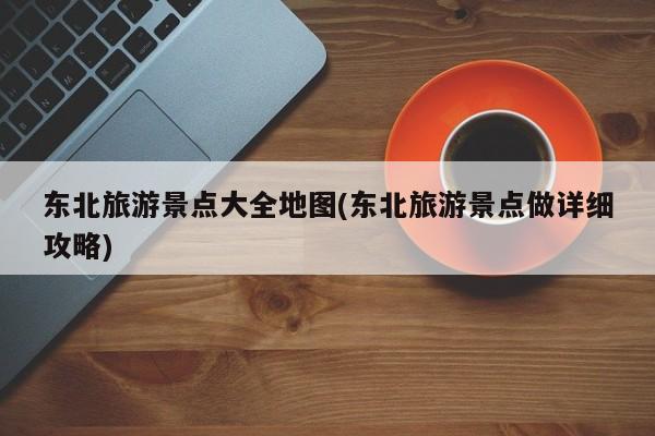 东北旅游景点大全地图(东北旅游景点做详细攻略)