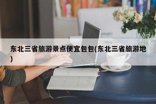 东北三省旅游景点便宜包包(东北三省旅游地)