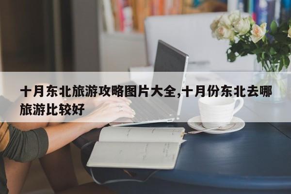 十月东北旅游攻略图片大全,十月份东北去哪旅游比较好