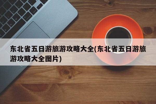 东北省五日游旅游攻略大全(东北省五日游旅游攻略大全图片) 第1张