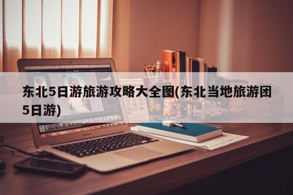 东北5日游旅游攻略大全图(东北当地旅游团5日游)