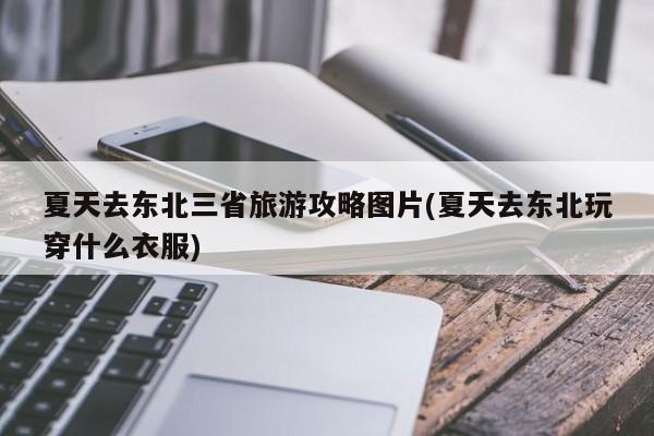 夏天去东北三省旅游攻略图片(夏天去东北玩穿什么衣服)