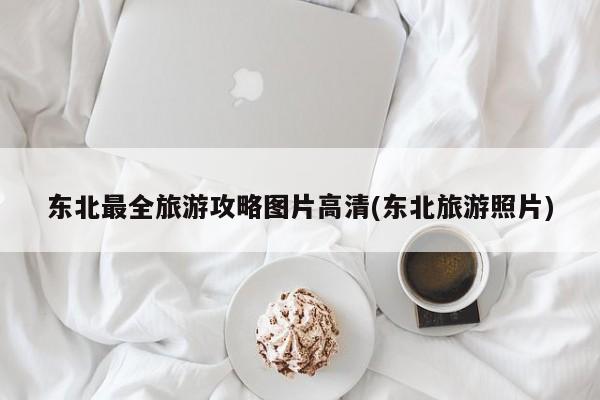 东北最全旅游攻略图片高清(东北旅游照片)
