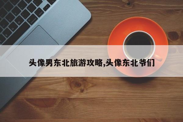 头像男东北旅游攻略,头像东北爷们