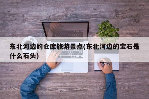 东北河边的仓库旅游景点(东北河边的宝石是什么石头)