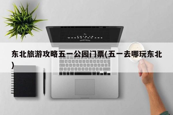 东北旅游攻略五一公园门票(五一去哪玩东北)