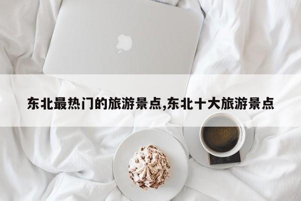 东北最热门的旅游景点,东北十大旅游景点
