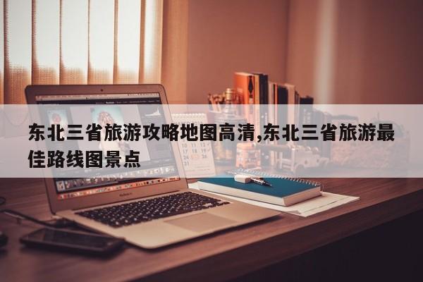 东北三省旅游攻略地图高清,东北三省旅游最佳路线图景点