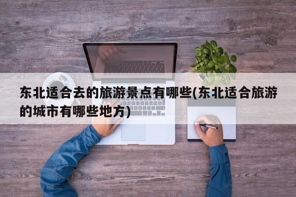 东北适合去的旅游景点有哪些(东北适合旅游的城市有哪些地方)