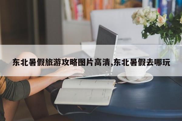 东北暑假旅游攻略图片高清,东北暑假去哪玩