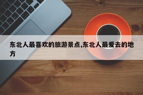 东北人最喜欢的旅游景点,东北人最爱去的地方