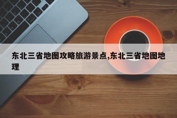 东北三省地图攻略旅游景点,东北三省地图地理
