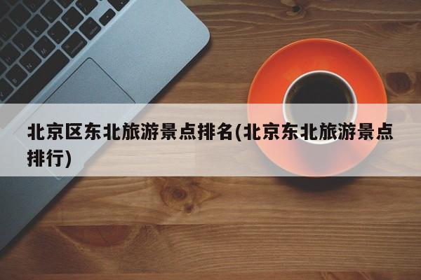 北京区东北旅游景点排名(北京东北旅游景点排行)