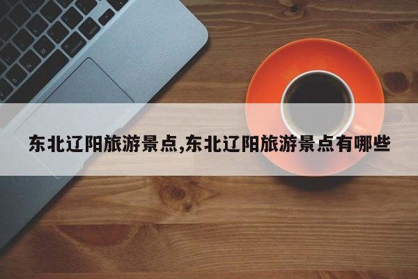 东北辽阳旅游景点,东北辽阳旅游景点有哪些