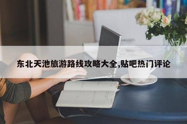 东北天池旅游路线攻略大全,贴吧热门评论