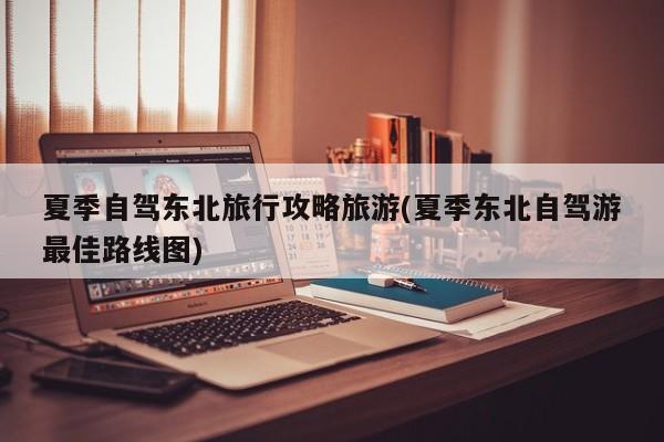 夏季自驾东北旅行攻略旅游(夏季东北自驾游最佳路线图)